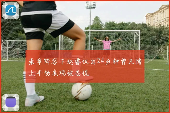 豪华阵容下赵睿仅打24分钟曾凡博上半场表现被忽视