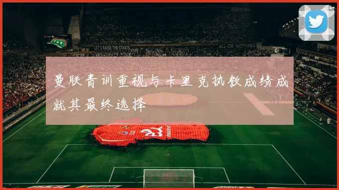 曼联青训重视与卡里克执教成绩成就其最终选择