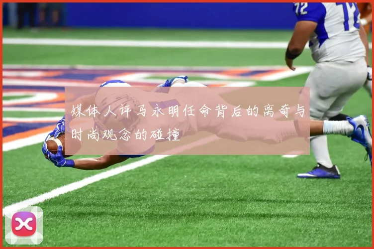 媒体人评马永明任命背后的离奇与时尚观念的碰撞