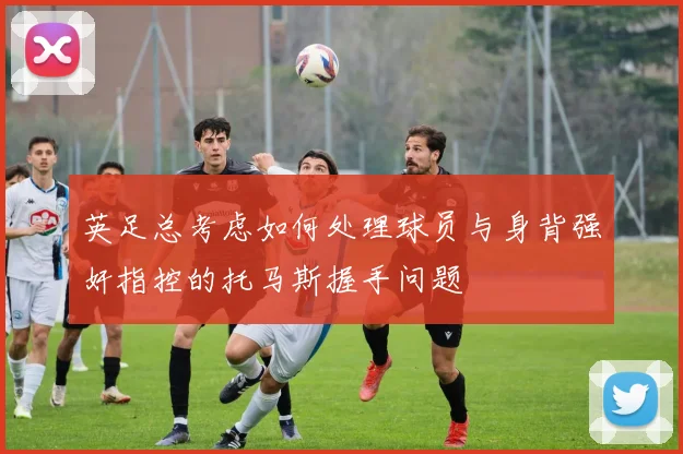英足总考虑如何处理球员与身背强奸指控的托马斯握手问题