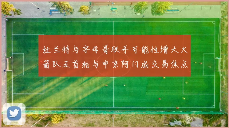 杜兰特与字母哥联手可能性增大火箭队五首轮与申京阿门成交易焦点
