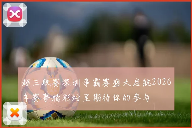 超三联赛深圳争霸赛盛大启航2026年赛事精彩纷呈期待你的参与