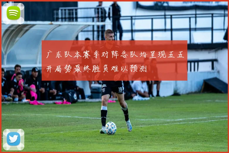 广东队本赛季对阵各队均呈现五五开局势最终胜负难以预测