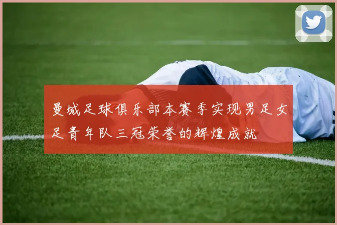 曼城足球俱乐部本赛季实现男足女足青年队三冠荣誉的辉煌成就