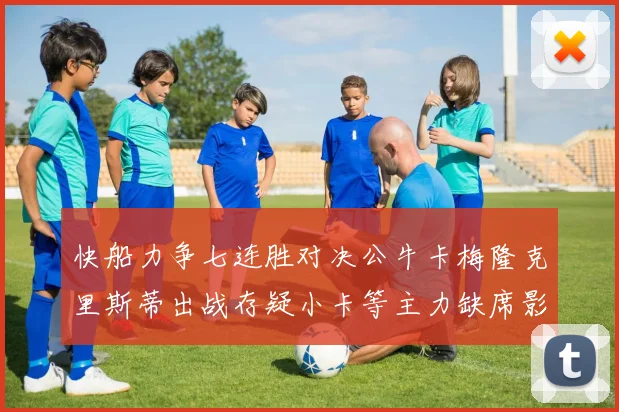 快船力争七连胜对决公牛卡梅隆克里斯蒂出战存疑小卡等主力缺席影响比赛走势