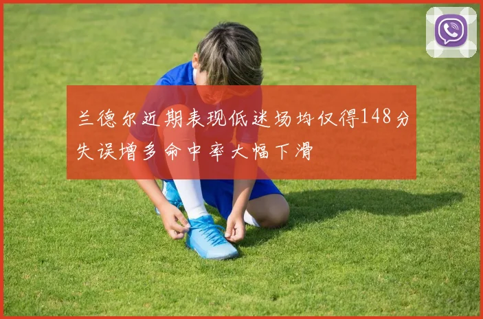 兰德尔近期表现低迷场均仅得148分失误增多命中率大幅下滑