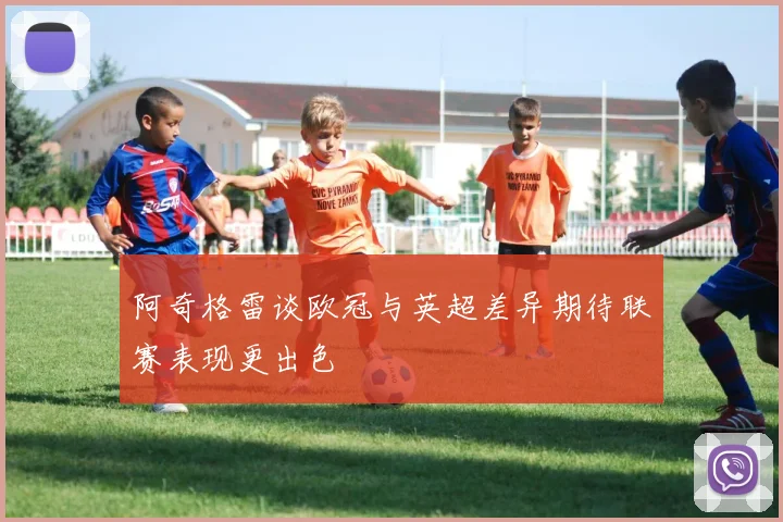 阿奇格雷谈欧冠与英超差异期待联赛表现更出色