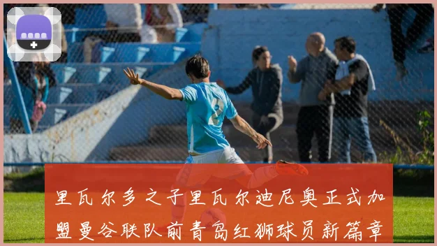 里瓦尔多之子里瓦尔迪尼奥正式加盟曼谷联队前青岛红狮球员新篇章开启