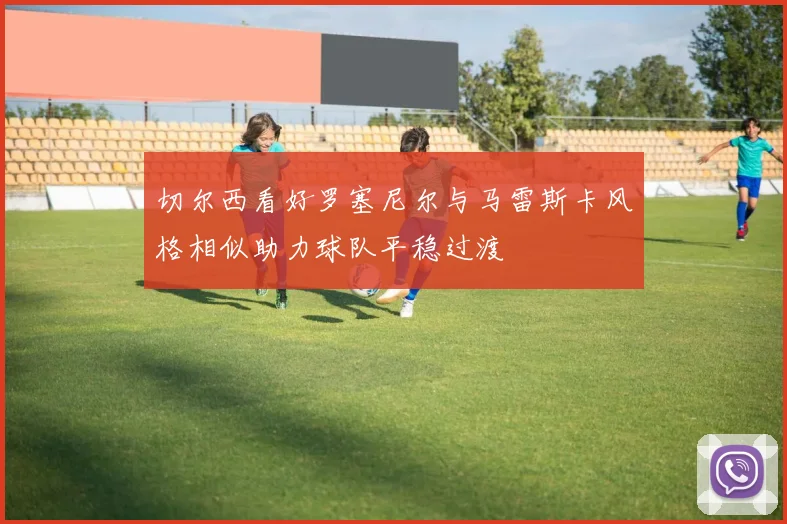 切尔西看好罗塞尼尔与马雷斯卡风格相似助力球队平稳过渡