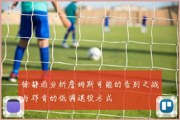 徐静雨分析詹姆斯可能的告别之战与邓肯的低调退役方式
