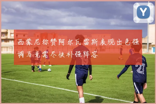 西蒙尼称赞阿尔瓦雷斯表现出色强调马竞需尽快补强阵容